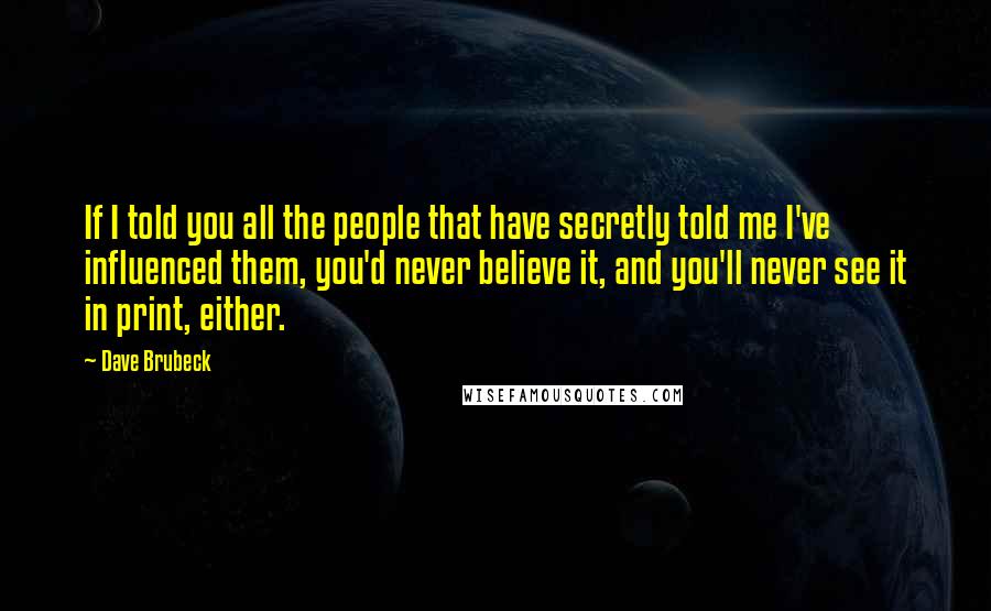 Dave Brubeck Quotes: If I told you all the people that have secretly told me I've influenced them, you'd never believe it, and you'll never see it in print, either.