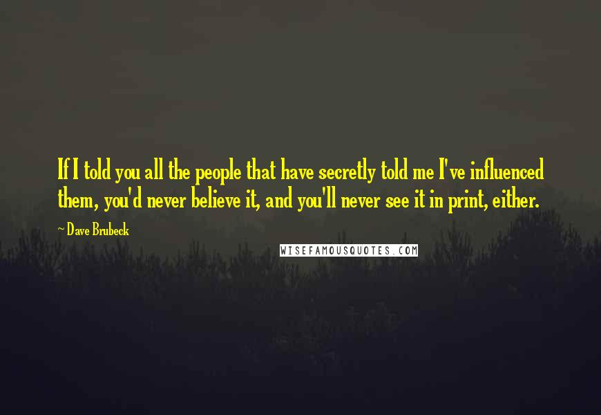 Dave Brubeck Quotes: If I told you all the people that have secretly told me I've influenced them, you'd never believe it, and you'll never see it in print, either.