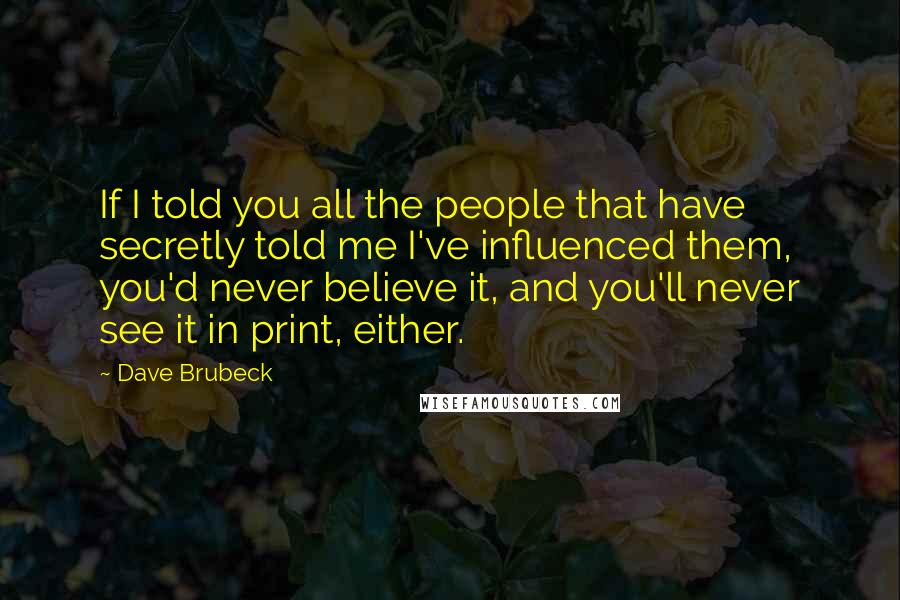 Dave Brubeck Quotes: If I told you all the people that have secretly told me I've influenced them, you'd never believe it, and you'll never see it in print, either.