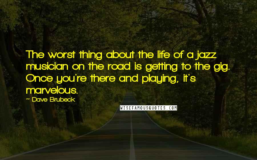 Dave Brubeck Quotes: The worst thing about the life of a jazz musician on the road is getting to the gig. Once you're there and playing, it's marvelous.