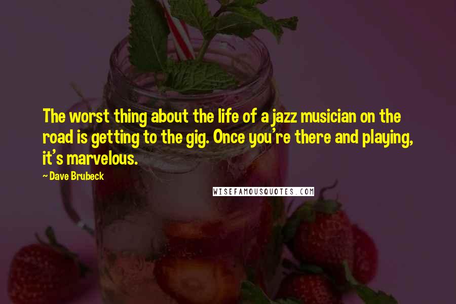 Dave Brubeck Quotes: The worst thing about the life of a jazz musician on the road is getting to the gig. Once you're there and playing, it's marvelous.