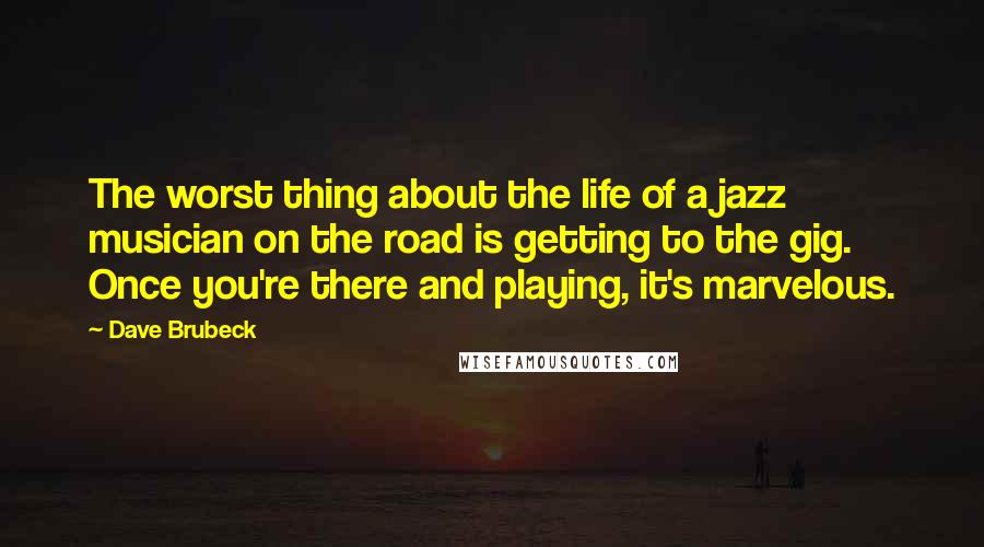 Dave Brubeck Quotes: The worst thing about the life of a jazz musician on the road is getting to the gig. Once you're there and playing, it's marvelous.