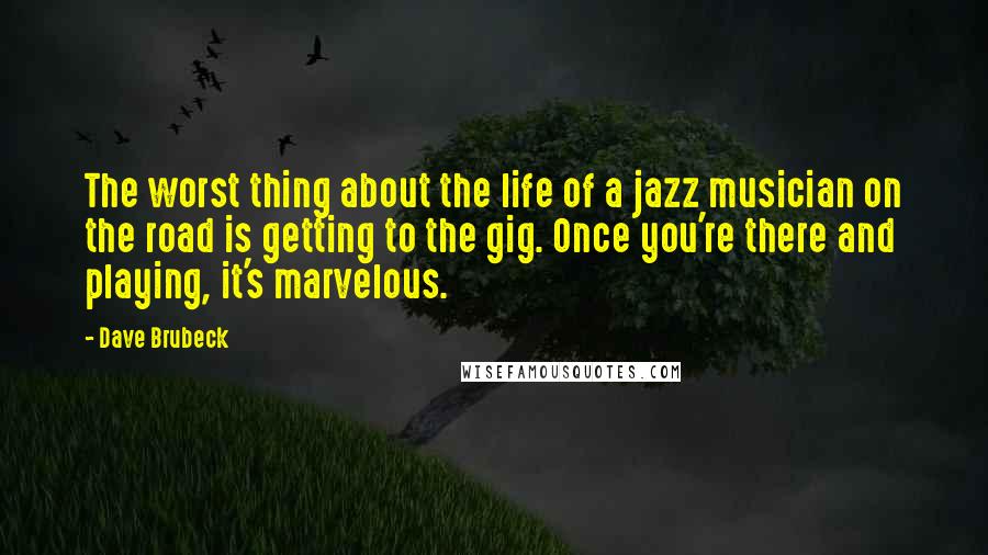 Dave Brubeck Quotes: The worst thing about the life of a jazz musician on the road is getting to the gig. Once you're there and playing, it's marvelous.