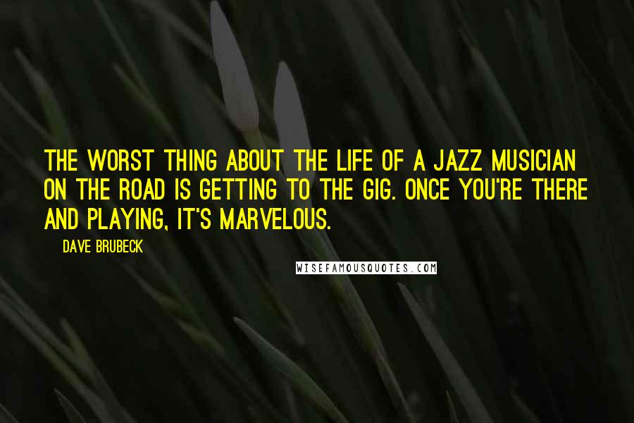 Dave Brubeck Quotes: The worst thing about the life of a jazz musician on the road is getting to the gig. Once you're there and playing, it's marvelous.