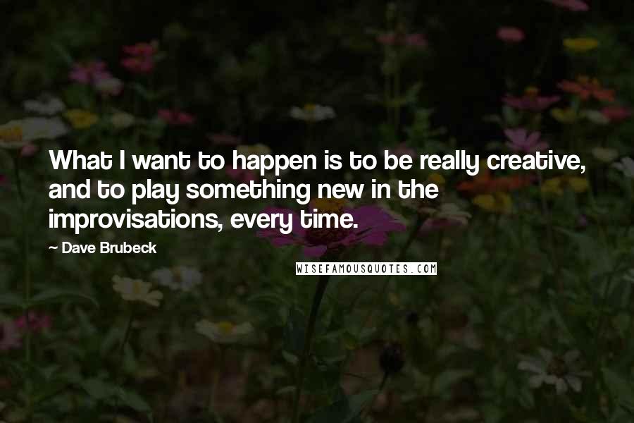 Dave Brubeck Quotes: What I want to happen is to be really creative, and to play something new in the improvisations, every time.