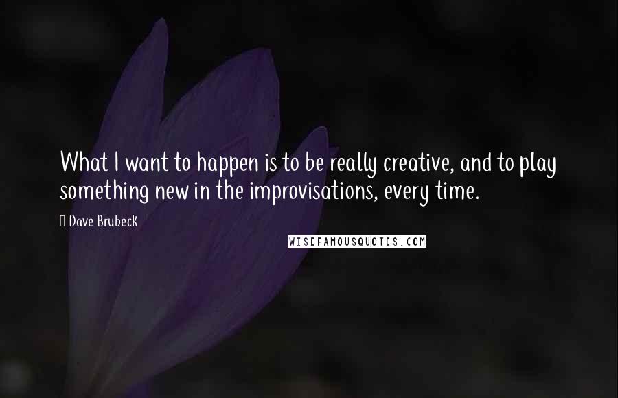 Dave Brubeck Quotes: What I want to happen is to be really creative, and to play something new in the improvisations, every time.