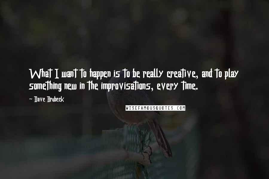 Dave Brubeck Quotes: What I want to happen is to be really creative, and to play something new in the improvisations, every time.