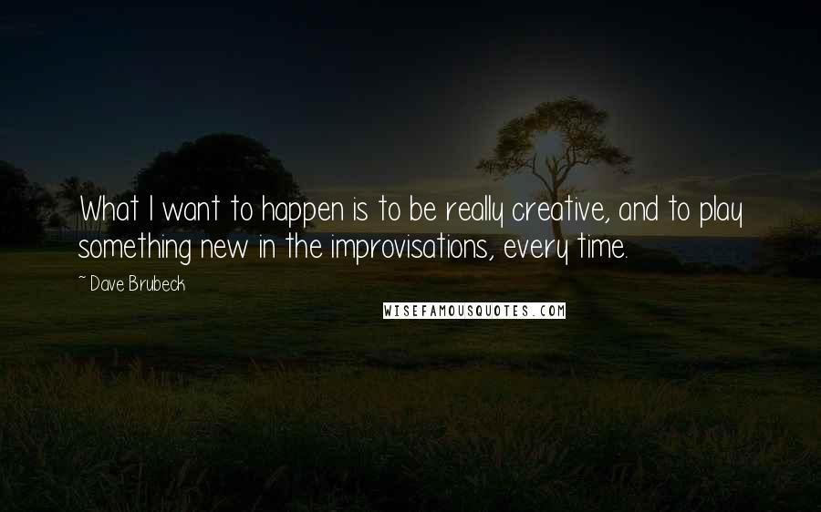 Dave Brubeck Quotes: What I want to happen is to be really creative, and to play something new in the improvisations, every time.