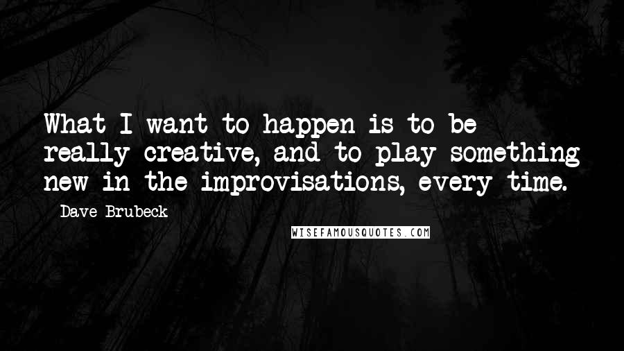 Dave Brubeck Quotes: What I want to happen is to be really creative, and to play something new in the improvisations, every time.