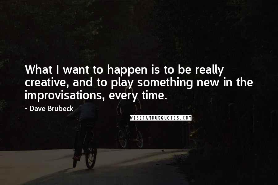 Dave Brubeck Quotes: What I want to happen is to be really creative, and to play something new in the improvisations, every time.