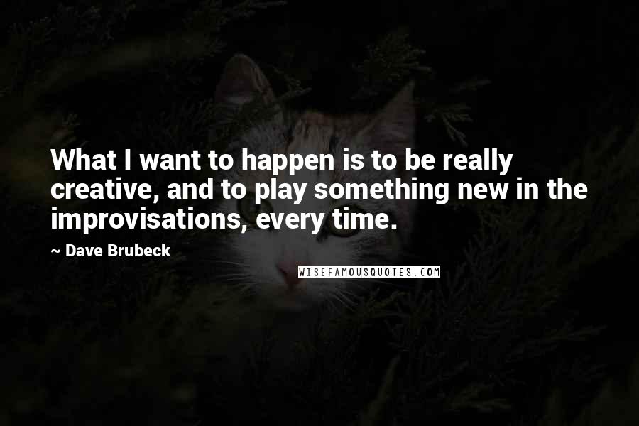 Dave Brubeck Quotes: What I want to happen is to be really creative, and to play something new in the improvisations, every time.