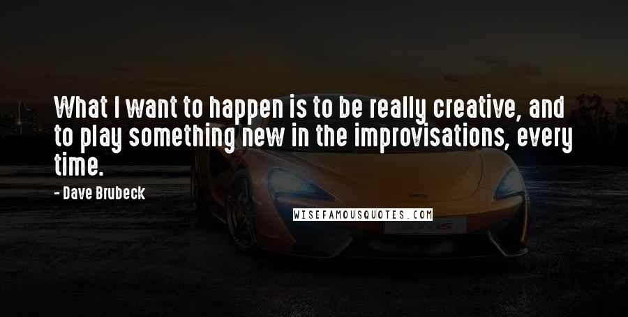 Dave Brubeck Quotes: What I want to happen is to be really creative, and to play something new in the improvisations, every time.