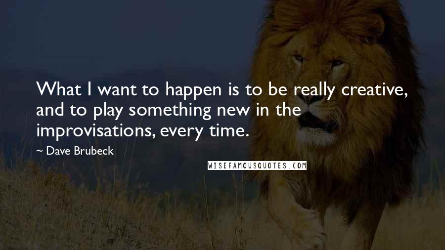 Dave Brubeck Quotes: What I want to happen is to be really creative, and to play something new in the improvisations, every time.