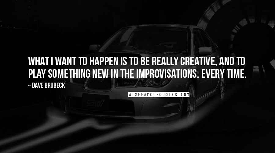 Dave Brubeck Quotes: What I want to happen is to be really creative, and to play something new in the improvisations, every time.