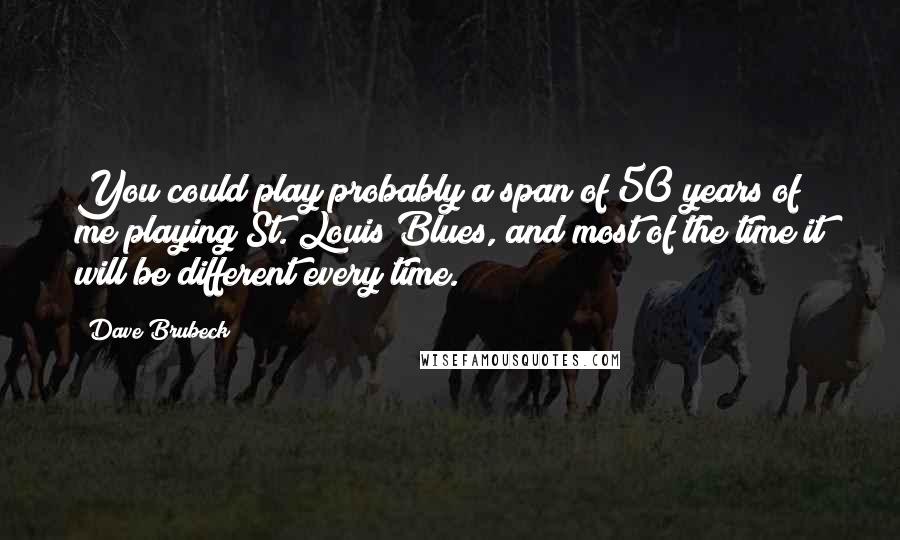 Dave Brubeck Quotes: You could play probably a span of 50 years of me playing St. Louis Blues, and most of the time it will be different every time.