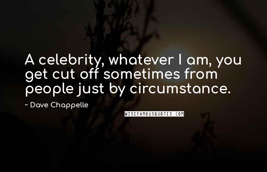 Dave Chappelle Quotes: A celebrity, whatever I am, you get cut off sometimes from people just by circumstance.