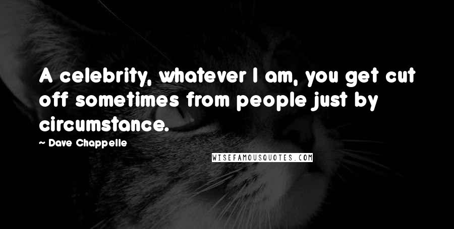 Dave Chappelle Quotes: A celebrity, whatever I am, you get cut off sometimes from people just by circumstance.