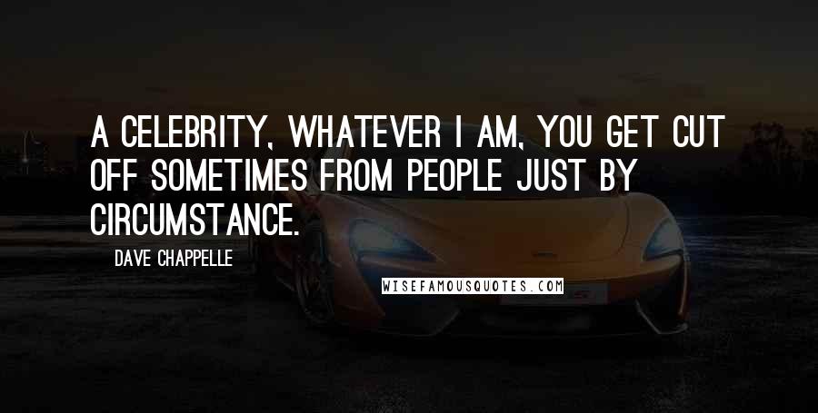 Dave Chappelle Quotes: A celebrity, whatever I am, you get cut off sometimes from people just by circumstance.