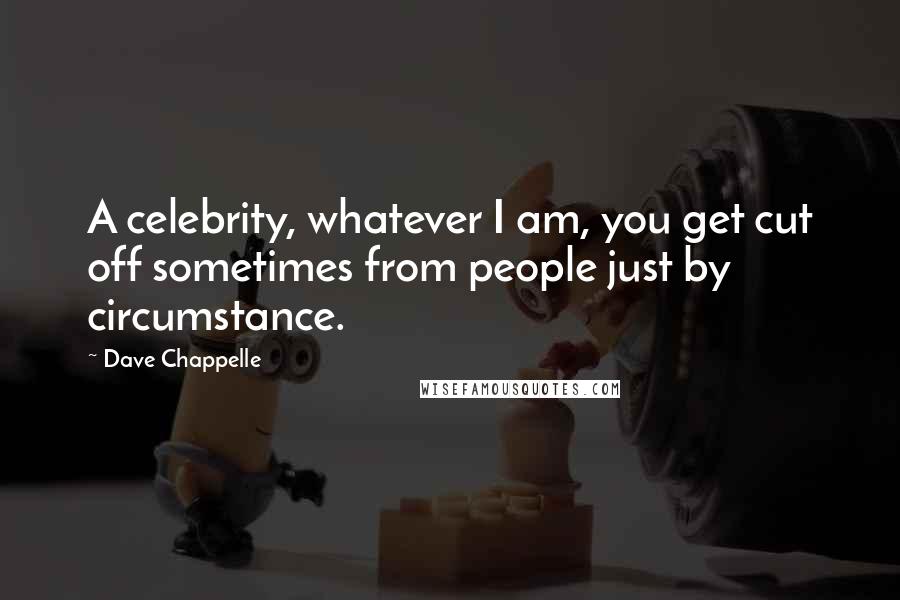 Dave Chappelle Quotes: A celebrity, whatever I am, you get cut off sometimes from people just by circumstance.