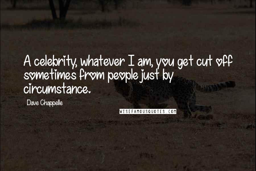 Dave Chappelle Quotes: A celebrity, whatever I am, you get cut off sometimes from people just by circumstance.