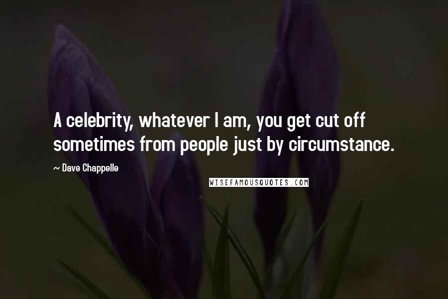 Dave Chappelle Quotes: A celebrity, whatever I am, you get cut off sometimes from people just by circumstance.