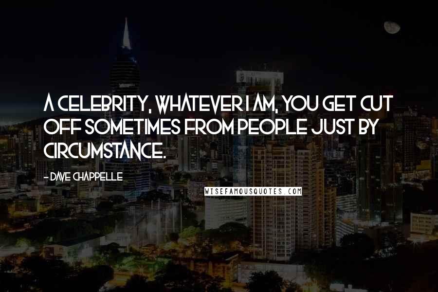 Dave Chappelle Quotes: A celebrity, whatever I am, you get cut off sometimes from people just by circumstance.