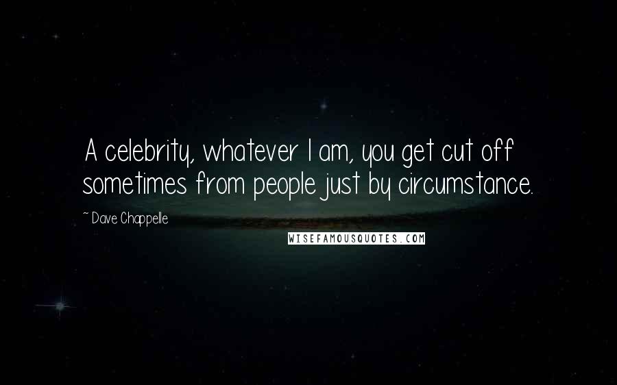 Dave Chappelle Quotes: A celebrity, whatever I am, you get cut off sometimes from people just by circumstance.