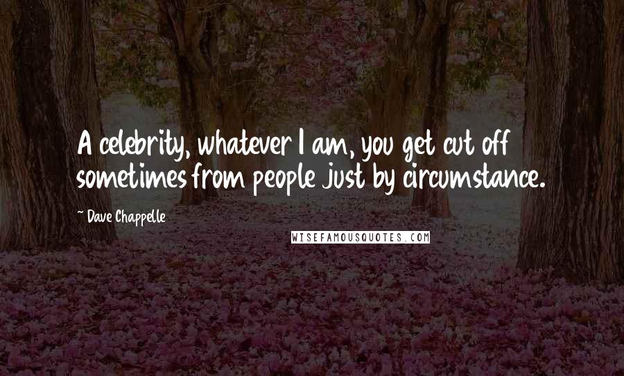 Dave Chappelle Quotes: A celebrity, whatever I am, you get cut off sometimes from people just by circumstance.