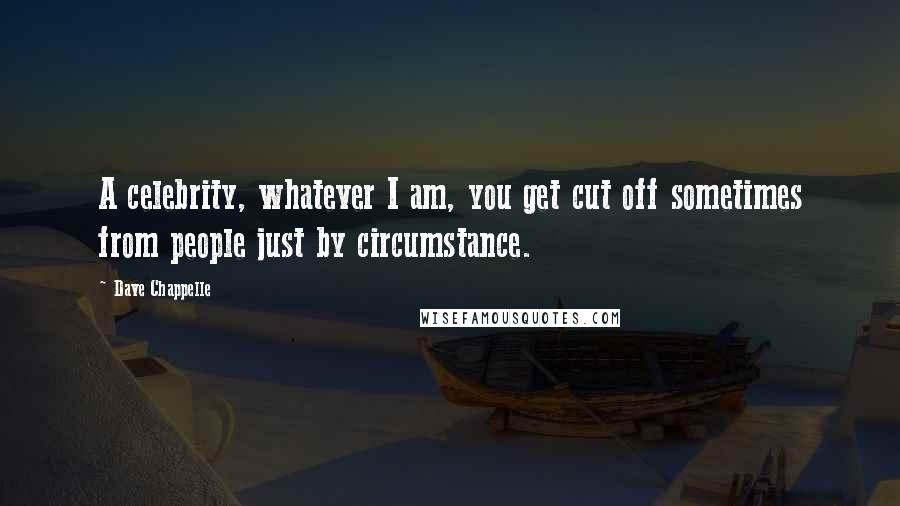 Dave Chappelle Quotes: A celebrity, whatever I am, you get cut off sometimes from people just by circumstance.