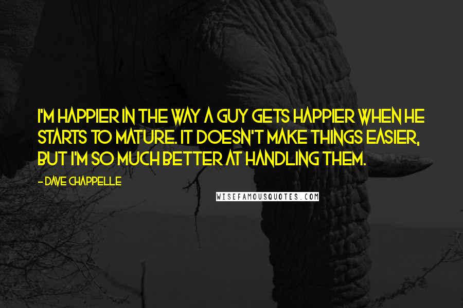 Dave Chappelle Quotes: I'm happier in the way a guy gets happier when he starts to mature. It doesn't make things easier, but I'm so much better at handling them.