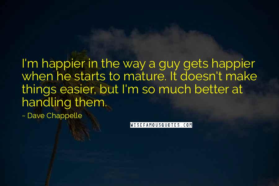 Dave Chappelle Quotes: I'm happier in the way a guy gets happier when he starts to mature. It doesn't make things easier, but I'm so much better at handling them.