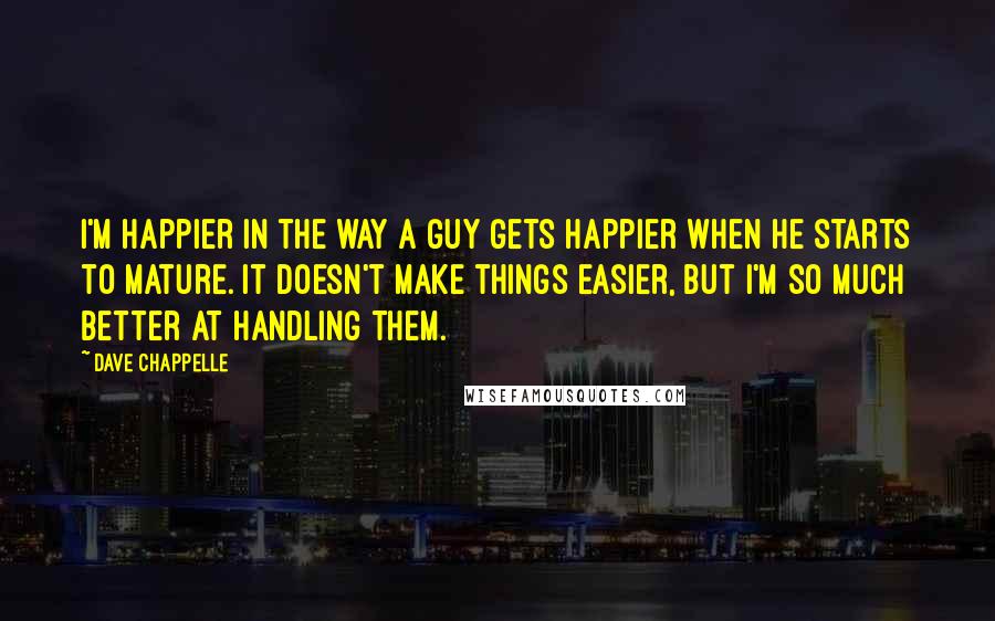 Dave Chappelle Quotes: I'm happier in the way a guy gets happier when he starts to mature. It doesn't make things easier, but I'm so much better at handling them.
