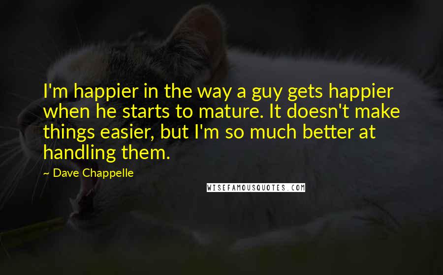 Dave Chappelle Quotes: I'm happier in the way a guy gets happier when he starts to mature. It doesn't make things easier, but I'm so much better at handling them.