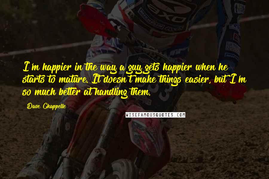 Dave Chappelle Quotes: I'm happier in the way a guy gets happier when he starts to mature. It doesn't make things easier, but I'm so much better at handling them.