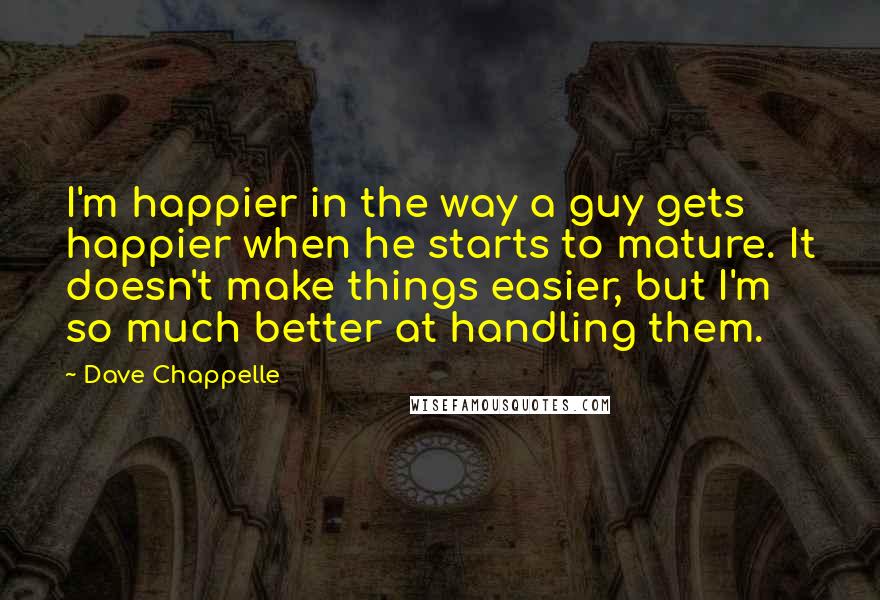 Dave Chappelle Quotes: I'm happier in the way a guy gets happier when he starts to mature. It doesn't make things easier, but I'm so much better at handling them.