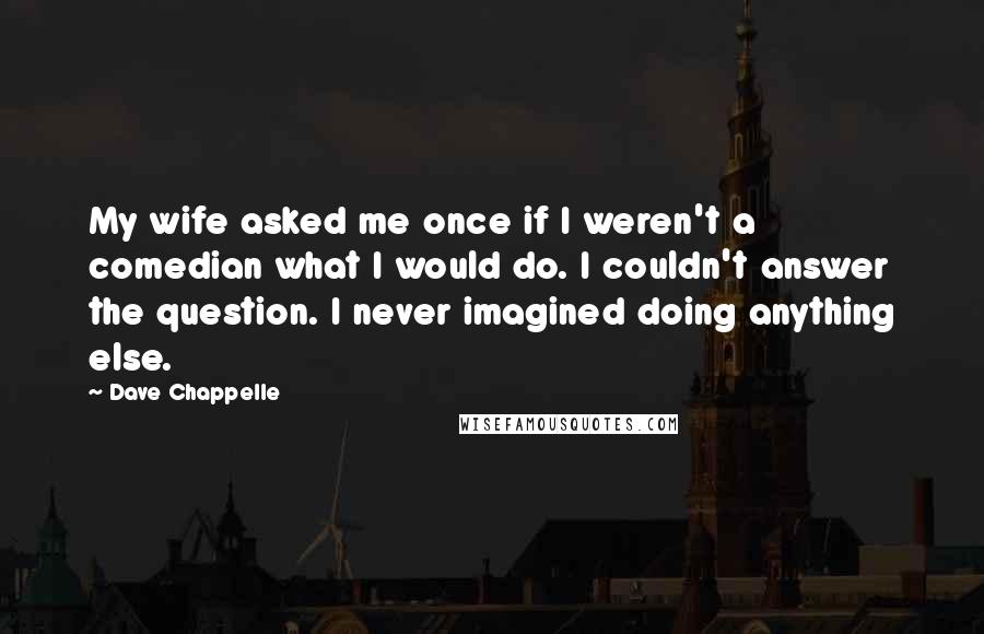 Dave Chappelle Quotes: My wife asked me once if I weren't a comedian what I would do. I couldn't answer the question. I never imagined doing anything else.