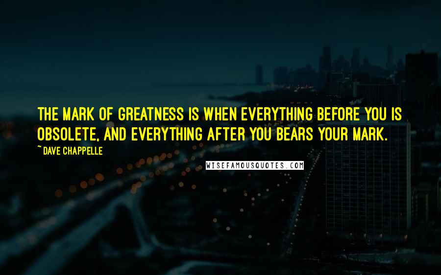 Dave Chappelle Quotes: The mark of greatness is when everything before you is obsolete, and everything after you bears your mark.