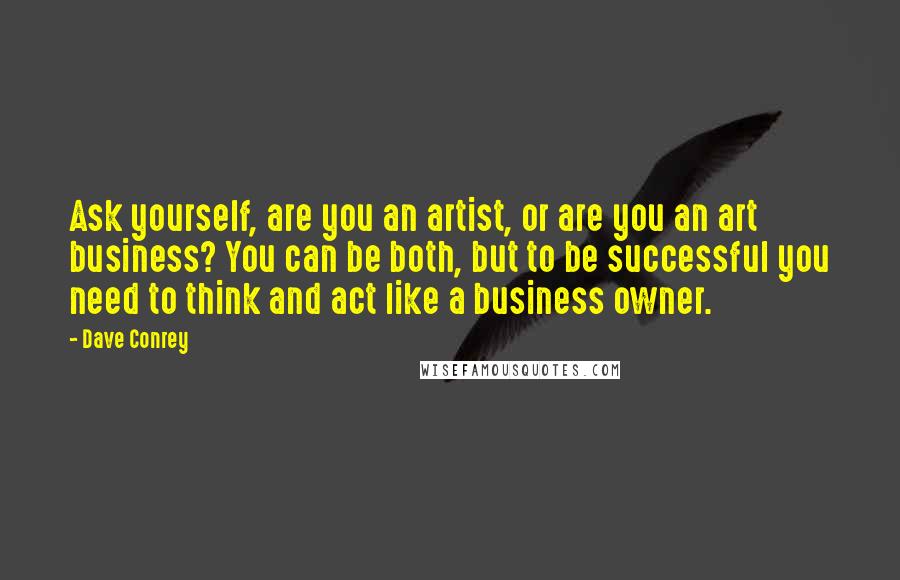 Dave Conrey Quotes: Ask yourself, are you an artist, or are you an art business? You can be both, but to be successful you need to think and act like a business owner.