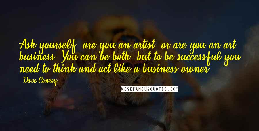 Dave Conrey Quotes: Ask yourself, are you an artist, or are you an art business? You can be both, but to be successful you need to think and act like a business owner.