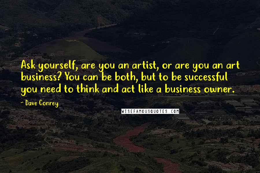 Dave Conrey Quotes: Ask yourself, are you an artist, or are you an art business? You can be both, but to be successful you need to think and act like a business owner.