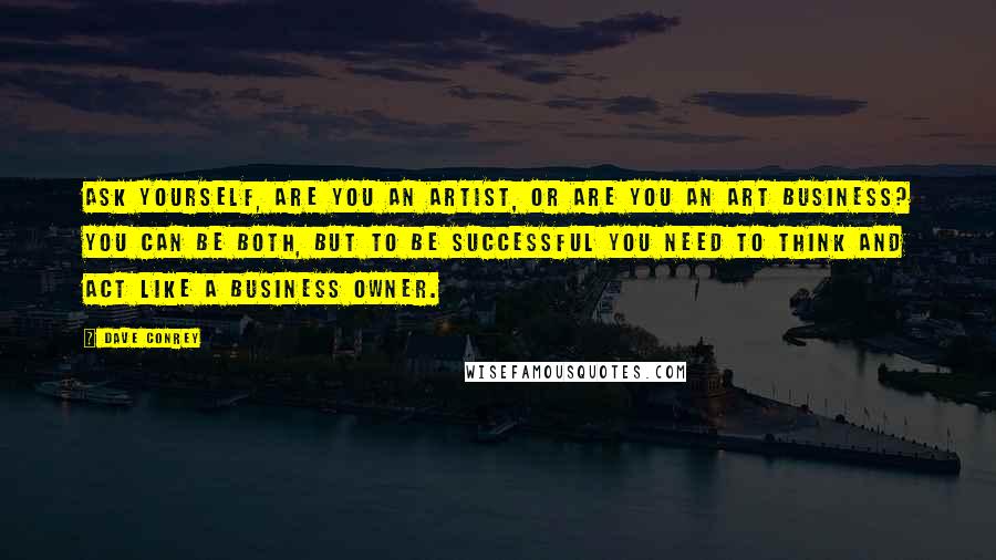 Dave Conrey Quotes: Ask yourself, are you an artist, or are you an art business? You can be both, but to be successful you need to think and act like a business owner.