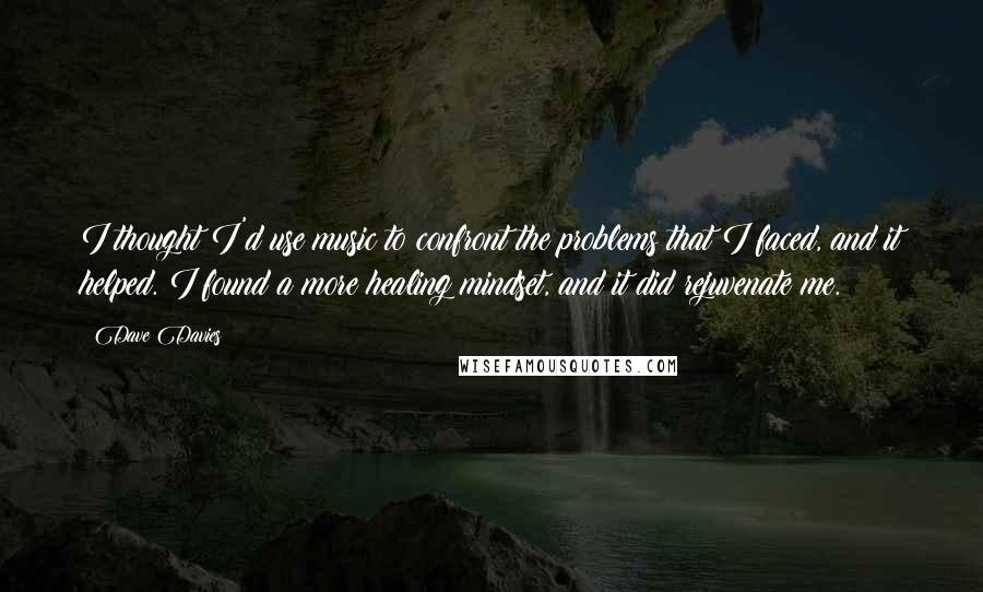 Dave Davies Quotes: I thought I'd use music to confront the problems that I faced, and it helped. I found a more healing mindset, and it did rejuvenate me.