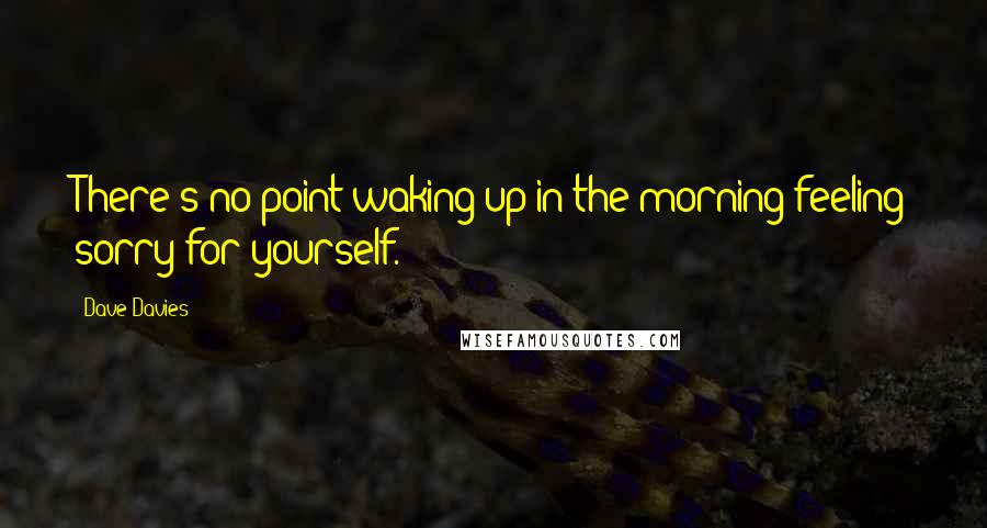 Dave Davies Quotes: There's no point waking up in the morning feeling sorry for yourself.