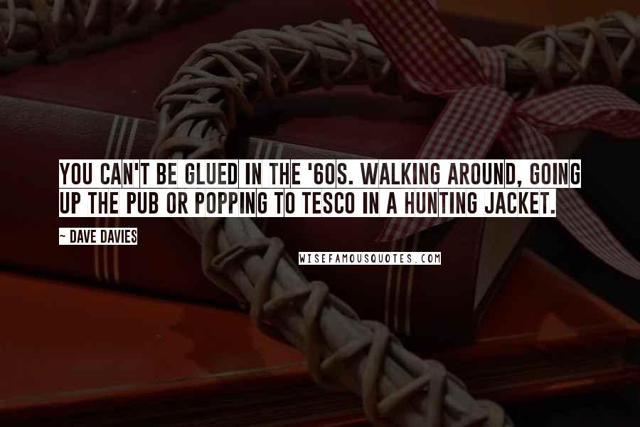 Dave Davies Quotes: You can't be glued in the '60s. Walking around, going up the pub or popping to Tesco in a hunting jacket.