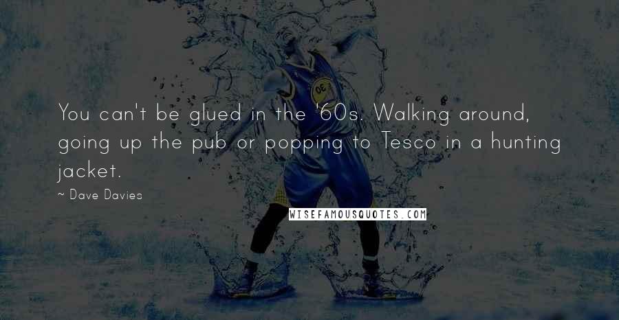 Dave Davies Quotes: You can't be glued in the '60s. Walking around, going up the pub or popping to Tesco in a hunting jacket.