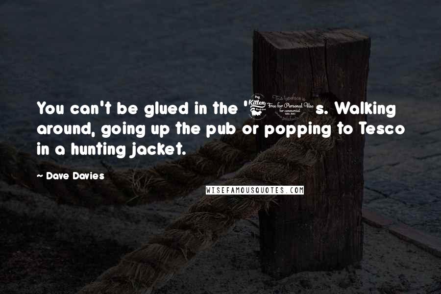 Dave Davies Quotes: You can't be glued in the '60s. Walking around, going up the pub or popping to Tesco in a hunting jacket.