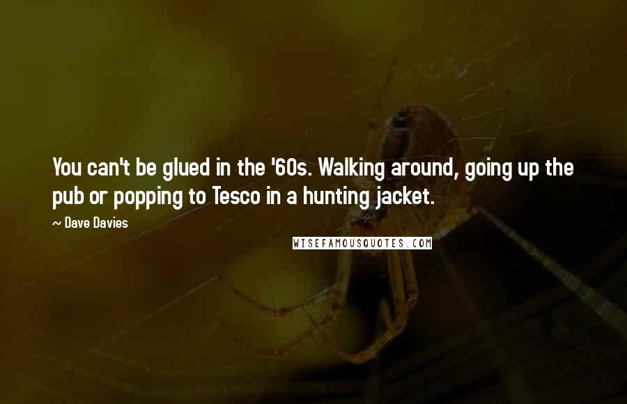 Dave Davies Quotes: You can't be glued in the '60s. Walking around, going up the pub or popping to Tesco in a hunting jacket.