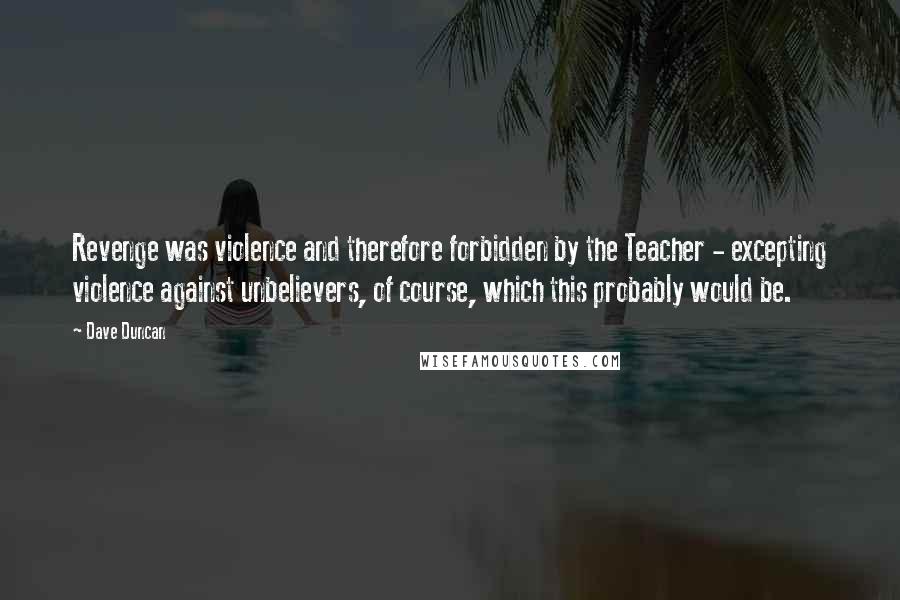 Dave Duncan Quotes: Revenge was violence and therefore forbidden by the Teacher - excepting violence against unbelievers, of course, which this probably would be.