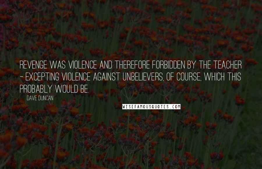 Dave Duncan Quotes: Revenge was violence and therefore forbidden by the Teacher - excepting violence against unbelievers, of course, which this probably would be.