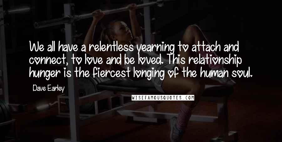 Dave Earley Quotes: We all have a relentless yearning to attach and connect, to love and be loved. This relationship hunger is the fiercest longing of the human soul.